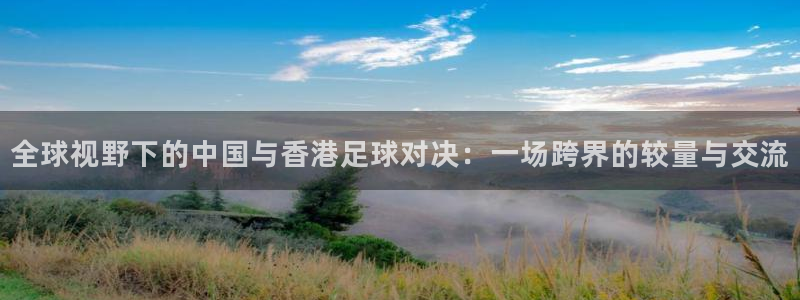  全球视野下的中国与香港足球对决：一场跨界的较量与交流